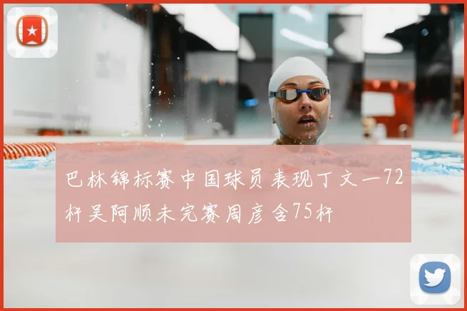 巴林锦标赛中国球员表现丁文一72杆吴阿顺未完赛周彦含75杆