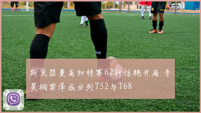 斯莫瑟曼高知特赛62杆惊艳开局 李昊桐窦泽成分列T52与T68