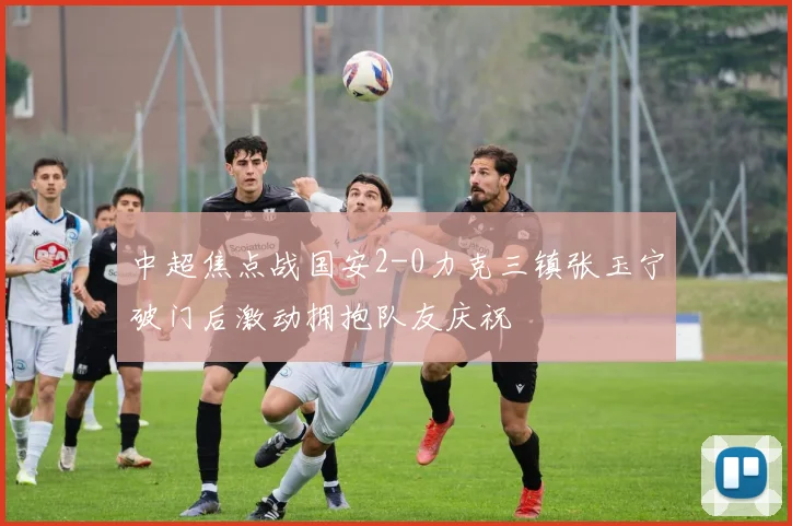 中超焦点战国安2-0力克三镇张玉宁破门后激动拥抱队友庆祝