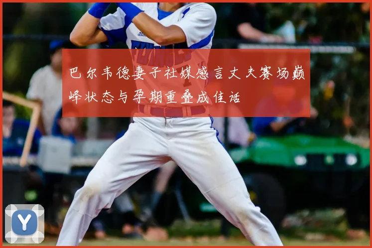 巴尔韦德妻子社媒感言丈夫赛场巅峰状态与孕期重叠成佳话