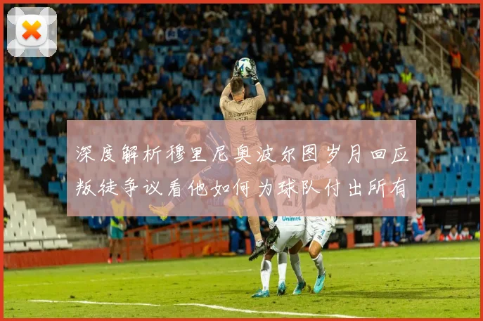 深度解析穆里尼奥波尔图岁月回应叛徒争议看他如何为球队付出所有赢得欧冠