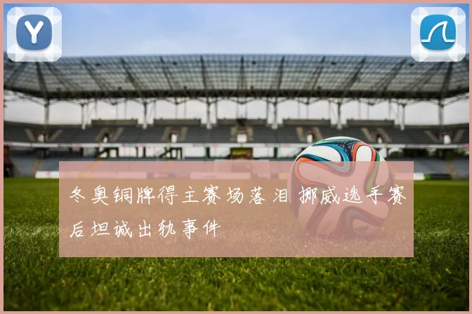 冬奥铜牌得主赛场落泪 挪威选手赛后坦诚出轨事件