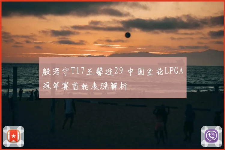 殷若宁T17王馨迎29 中国金花LPGA冠军赛首轮表现解析