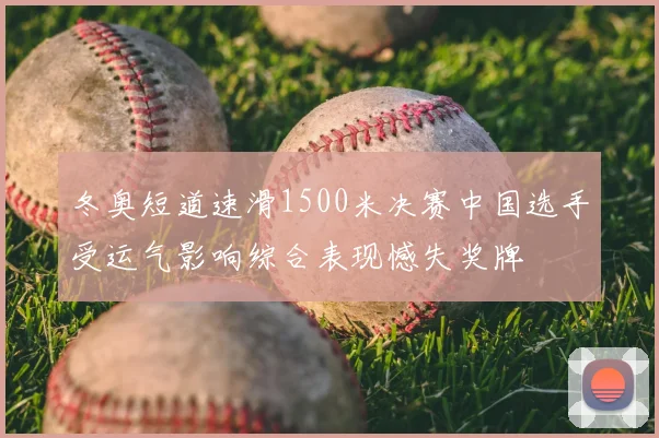 冬奥短道速滑1500米决赛中国选手受运气影响综合表现憾失奖牌