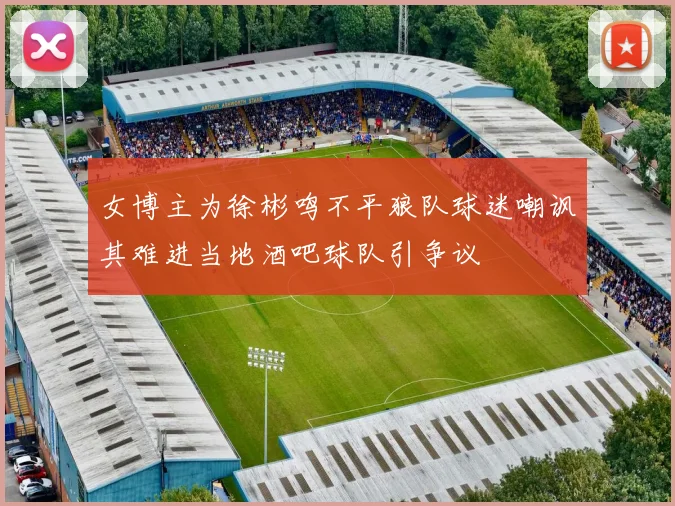 女博主为徐彬鸣不平狼队球迷嘲讽其难进当地酒吧球队引争议