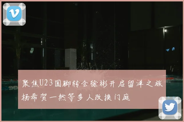 聚焦U23国脚转会徐彬开启留洋之旅杨希贺一然等多人改换门庭