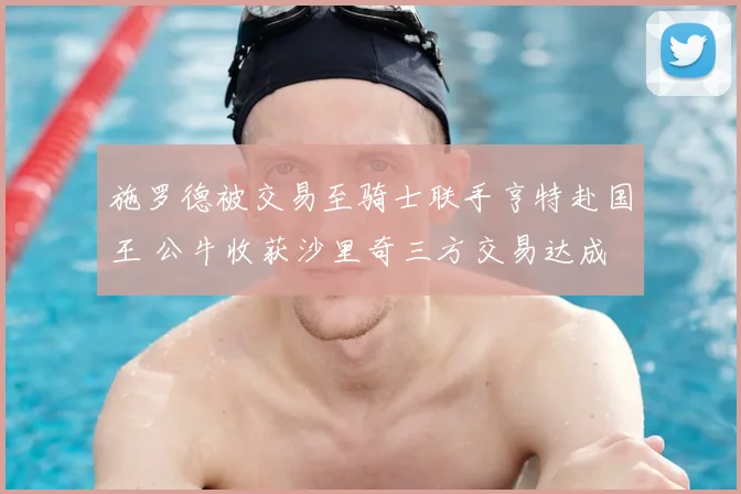 施罗德被交易至骑士联手亨特赴国王 公牛收获沙里奇三方交易达成