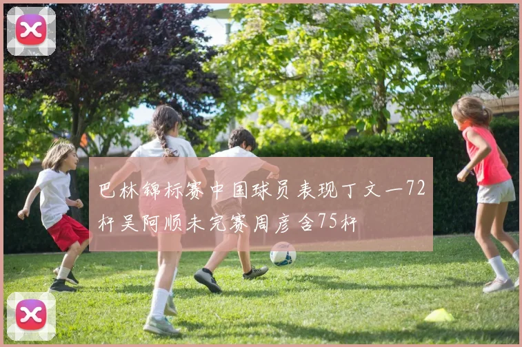 巴林锦标赛中国球员表现丁文一72杆吴阿顺未完赛周彦含75杆