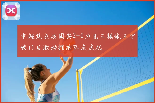 中超焦点战国安2-0力克三镇张玉宁破门后激动拥抱队友庆祝