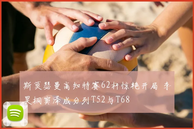 斯莫瑟曼高知特赛62杆惊艳开局 李昊桐窦泽成分列T52与T68