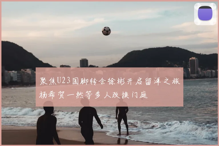 聚焦U23国脚转会徐彬开启留洋之旅杨希贺一然等多人改换门庭