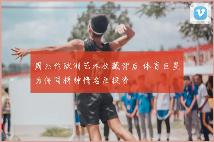 周杰伦欧洲艺术收藏背后 体育巨星为何同样钟情名画投资